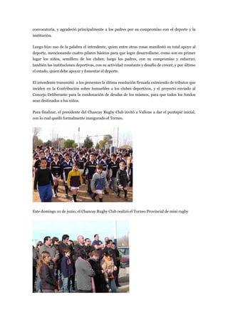 convocatoria, y agradeció principalmente a los padres por su compromiso con el deporte y la
institución.

Luego hizo uso de la palabra el intendente, quien entre otras cosas manifestó su total apoyo al
deporte, mencionando cuatro pilares básicos para que logre desarrollarse, como son en primer
lugar los niños, semillero de los clubes; luego los padres, con su compromiso y esfuerzo;
también las instituciones deportivas, con su actividad constante y desafío de crecer; y por último
el estado, quien debe apoyar y fomentar el deporte.

El intendente transmitió a los presentes la última resolución firmada eximiendo de tributos que
inciden en la Contribución sobre Inmuebles a los clubes deportivos, y el proyecto enviado al
Concejo Deliberante para la condonación de deudas de los mismos, para que todos los fondos
sean destinados a los niños.

Para finalizar, el presidente del Chancay Rugby Club invitó a Vallone a dar el puntapié inicial,
con lo cual quedó formalmente inaugurado el Torneo.




Este domingo 10 de junio, el Chancay Rugby Club realizó el Torneo Provincial de mini rugby
 