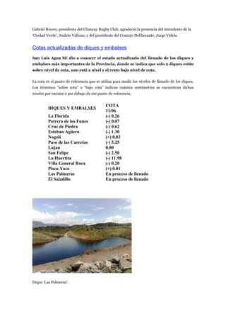 Gabriel Rivero, presidente del Chancay Rugby Club, agradeció la presencia del intendente de la
‘Ciudad Verde’, Andrés Vallone, y del presidente del Concejo Deliberante, Jorge Videla.


Cotas actualizadas de diques y embalses
San Luis Agua SE dio a conocer el estado actualizado del llenado de los diques y
embalses más importantes de la Provincia, donde se indica que solo 2 diques están
sobre nivel de cota, uno está a nivel y el resto bajo nivel de cota.

La cota es el punto de referencia que se utiliza para medir los niveles de llenado de los diques.
Los términos “sobre cota” o “bajo cota” indican cuántos centímetros se encuentran dichos
niveles por encima o por debajo de ese punto de referencia.


                                            COTA
         DIQUES Y EMBALSES
                                            11/06
         La Florida                         (-) 0.26
         Potrero de los Funes               (-) 0.07
         Cruz de Piedra                     (-) 0.62
         Esteban Agüero                     (-) 1.30
         Nogolí                             (+) 0.03
         Paso de las Carretas               (-) 5.25
         Lujan                              0.00
         San Felipe                         (-) 2.50
         La Huertita                        (-) 11.98
         Villa General Roca                 (-) 0.20
         Piscu Yaco                         (+) 0.01
         Las Palmeras                       En proceso de llenado
         El Saladillo                       En proceso de llenado




Dique 'Las Palmeras'.
 