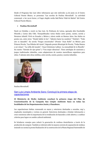 Desde el Programa San Luis Libro informaron que este miércoles 13 de junio en el Centro
Cultural Puente Blanco, se presentan “Las novelas de Paulina Movsichoff. La actividad
comenzará a las 19.00 horas y el lugar elegido serála Sala“Berta Vidal de Battini” del Centro
Cultural Puente Blanco.


    •   Paulina Movsichoff


Nació en Córdoba y creció en San Luis. Es Profesora de Letras, egresada dela Facultadde
Filosofía y Letras dela UBA. Tienepublicados varios títulos entre poesía, cuento, novela y
literatura infantil. Vivió en Ecuador y México y ahora reside en Buenos Aires. Sus títulos en
poesía son, entre otros: “Donde habite la luz”, “Adentro hacia los nombres” “Onírisis”, “Todo
aire es danzable”. En novela “Fuegos encontrados” (Premio “Juan Rulfo” en México para
Primera Novela, “Las Fábulas del viento”, Segundo premio Municipal de Novela, “Todas íbamos
a ser reinas”, “La orilla del mundo”, “Juan Crisóstomo Lafinur. La sensualidad de la filosofía”.
En cuento: “Extraño de ojos grises” y “Una mujer silenciosa”. Tiene antologías de canciones y
juegos tradicionales infantiles, como adaptaciones de cuentos maravillosos argentinos para
niños. Y además siete obras inéditas, entre novela, cuento, poesía y cuentos infantiles.




Paulina Movsichoff.


San Luis Limpio Ambiente Sano: Concluyó la primera etapa de
capacitaciones
El Ministerio de Medio Ambiente concluyó la primera etapa del Plan de
Concientización de la Campaña San Limpio Ambiente Sano en todas las
localidades de los Departamentos Junín y Chacabuco.

Las capacitaciones habían comenzado en marzo y estuvieron destinadas a escuelas, ong´s,
empleados municipales y vecinos en general. Estuvieron destinadas a brindar información y
crear conciencia sobre la importancia de la erradicación de basurales a cielo abierto y a unificar
criterios para lograr un cambio cultural ambiental.

Se brindaron consejos para reducir la generación de residuos domiciliarios a través de la
producción de compost. También se informó sobre la manera correcta de separación de residuos
teniendo en cuenta la pronta finalización de la construcción de la Planta Regional Sustentable de
 