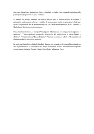 San Juan, Santa Cruz, Santiago del Estero y San Luis en varios casos contando también con la
participación de personal de áreas sanitarias.

La jornada de trabajo, abordará los estudios básicos para el establecimiento de criterios y
prioridades sanitarias en cobertura y calidad de agua, con un amplio programa de trabajo que
incluye las ponencias del Dr. Germán Corey; las Dra. María Teresa Yanicelli, Marta Vacchino y
María Laura Martín, entre otros expertos.

Como temáticas destacas, se incluyen “Descripción del arsénico y sus compuestos inorgánicos y
orgánicos”; “Comportamiento ambiental e interacción del arsénico con el medio biótico y
abiótico”; “Toxicocinética”; “Toxicodinámica”; “Efectos adversos en salud” y “Evaluación del
riesgo toxicológico asociado al arsénico”.

La participación de la provincia de San Luis durante esta jornada, es de especial importancia ya
que el presidente de la sociedad estatal, Felipe Tomasevich ha sido recientemente designado
representante titular del Consejo Hídrico Federal para la Regional Cuyo.
 