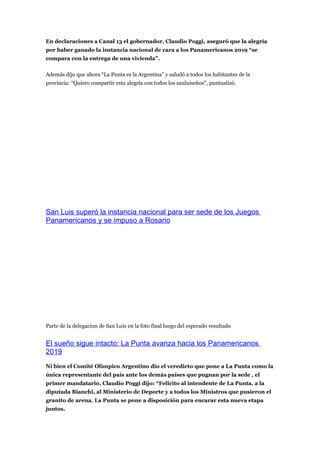 En declaraciones a Canal 13 el gobernador, Claudio Poggi, aseguró que la alegría
por haber ganado la instancia nacional de cara a los Panamericanos 2019 “se
compara con la entrega de una vivienda”.

Además dijo que ahora “La Punta es la Argentina” y saludó a todos los habitantes de la
provincia: “Quiero compartir esta alegría con todos los sanluiseños”, puntualizó.




San Luis superó la instancia nacional para ser sede de los Juegos
Panamericanos y se impuso a Rosario




Parte de la delegacion de San Luis en la foto final luego del esperado resultado


El sueño sigue intacto: La Punta avanza hacia los Panamericanos
2019
Ni bien el Comité Olímpico Argentino dio el veredicto que pone a La Punta como la
única representante del país ante los demás países que pugnan por la sede , el
primer mandatario, Claudio Poggi dijo: “Felicito al intendente de La Punta, a la
diputada Bianchi, al Ministerio de Deporte y a todos los Ministros que pusieron el
granito de arena. La Punta se pone a disposición para encarar esta nueva etapa
juntos.
 