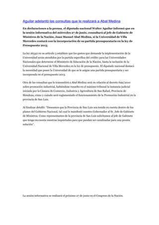 Aguilar adelantó las consultas que le realizará a Abal Medina
En declaraciones a la prensa, el diputado nacional Walter Aguilar informó que en
la sesión informativa del miércoles 27 de junio, consultará al jefe de Gabinete de
Ministros de la Nación, Juan Manuel Abal Medina, si la Universidad de Villa
Mercedes contará con la incorporación de su partida presupuestaria en la ley de
Presupuesto 2013.

La ley 26542 en su artículo 5 establece que los gastos que demande la implementación de la
Universidad serán atendidos por la partida específica del crédito para las Universidades
Nacionales que determine el Ministerio de Educación de la Nación, hasta la inclusión de la
Universidad Nacional de Villa Mercedes en la ley de presupuesto. El diputado nacional destacó
la necesidad que posee la Universidad de que se le asigne una partida presupuestaria y ser
incorporada en el presupuesto 2013.

Otra de las consultas que le transmitirá a Abal Medina será en relación al decreto 699/2010
sobre promoción industrial, habiéndose resuelto en el máximo tribunal la instancia judicial
iniciada por la Cámara de Comercio, Industria y Agricultura de San Rafael, Provincia de
Mendoza, cómo y cuándo será reglamentado el funcionamiento de la Promoción Industrial en la
provincia de San Luis.

Al finalizar detalló: “Deseamos que la Provincia de San Luis sea tenida en cuenta dentro de los
planes del Gobierno Nacional, tal cual le manifestó nuestro Gobernador al Sr. Jefe de Gabinete
de Ministros. Como representantes de la provincia de San Luis solicitamos al jefe de Gabinete
que tenga en cuenta nuestras inquietudes para que puedan ser canalizadas para una pronta
solución”.




La sesión informativa se realizará el próximo 27 de junio en el Congreso de la Nación.
 