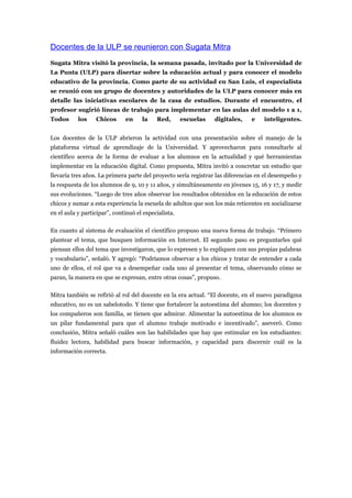 Docentes de la ULP se reunieron con Sugata Mitra
Sugata Mitra visitó la provincia, la semana pasada, invitado por la Universidad de
La Punta (ULP) para disertar sobre la educación actual y para conocer el modelo
educativo de la provincia. Como parte de su actividad en San Luis, el especialista
se reunió con un grupo de docentes y autoridades de la ULP para conocer más en
detalle las iniciativas escolares de la casa de estudios. Durante el encuentro, el
profesor sugirió líneas de trabajo para implementar en las aulas del modelo 1 a 1,
Todos      los    Chicos      en     la    Red,       escuelas   digitales,    e    inteligentes.


Los docentes de la ULP abrieron la actividad con una presentación sobre el manejo de la
plataforma virtual de aprendizaje de la Universidad. Y aprovecharon para consultarle al
científico acerca de la forma de evaluar a los alumnos en la actualidad y qué herramientas
implementar en la educación digital. Como propuesta, Mitra invitó a concretar un estudio que
llevaría tres años. La primera parte del proyecto sería registrar las diferencias en el desempeño y
la respuesta de los alumnos de 9, 10 y 11 años, y simultáneamente en jóvenes 15, 16 y 17, y medir
sus evoluciones. “Luego de tres años observar los resultados obtenidos en la educación de estos
chicos y sumar a esta experiencia la escuela de adultos que son los más reticentes en socializarse
en el aula y participar”, continuó el especialista.

En cuanto al sistema de evaluación el científico propuso una nueva forma de trabajo. “Primero
plantear el tema, que busquen información en Internet. El segundo paso es preguntarles qué
piensan ellos del tema que investigaron, que lo expresen y lo expliquen con sus propias palabras
y vocabulario”, señaló. Y agregó: “Podríamos observar a los chicos y tratar de entender a cada
uno de ellos, el rol que va a desempeñar cada uno al presentar el tema, observando cómo se
paran, la manera en que se expresan, entre otras cosas”, propuso.

Mitra también se refirió al rol del docente en la era actual. “El docente, en el nuevo paradigma
educativo, no es un sabelotodo. Y tiene que fortalecer la autoestima del alumno; los docentes y
los compañeros son familia, se tienen que admirar. Alimentar la autoestima de los alumnos es
un pilar fundamental para que el alumno trabaje motivado e incentivado”, aseveró. Como
conclusión, Mitra señaló cuáles son las habilidades que hay que estimular en los estudiantes:
fluidez lectora, habilidad para buscar información, y capacidad para discernir cuál es la
información correcta.
 