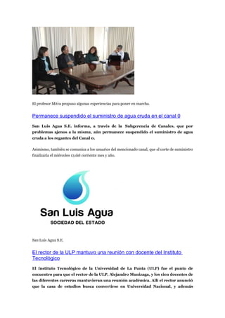 El profesor Mitra propuso algunas experiencias para poner en marcha.


Permanece suspendido el suministro de agua cruda en el canal 0
San Luis Agua S.E. informa, a través de la Subgerencia de Canales, que por
problemas ajenos a la misma, aún permanece suspendido el suministro de agua
cruda a los regantes del Canal 0.

Asimismo, también se comunica a los usuarios del mencionado canal, que el corte de suministro
finalizaría el miércoles 13 del corriente mes y año.




San Luis Agua S.E.


El rector de la ULP mantuvo una reunión con docente del Instituto
Tecnológico
El Instituto Tecnológico de la Universidad de La Punta (ULP) fue el punto de
encuentro para que el rector de la ULP, Alejandro Munizaga, y los cien docentes de
las diferentes carreras mantuvieran una reunión académica. Allí el rector anunció
que la casa de estudios busca convertirse en Universidad Nacional, y además
 