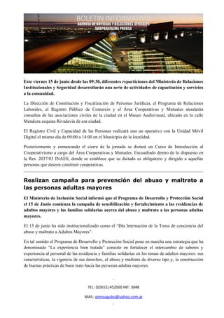 Este viernes 15 de junio desde las 09:30, diferentes reparticiones del Ministerio de Relaciones
Institucionales y Seguridad desarrollarán una serie de actividades de capacitación y servicios
a la comunidad.

La Dirección de Constitución y Fiscalización de Personas Jurídicas, el Programa de Relaciones
Laborales, el Registro Público de Comercio y el Área Cooperativas y Mutuales atenderán
consultas de las asociaciones civiles de la ciudad en el Museo Audiovisual, ubicado en la calle
Mendoza esquina Rivadavia de esa ciudad.

El Registro Civil y Capacidad de las Personas realizará una un operativo con la Unidad Móvil
Digital el mismo día de 09:00 a 14:00 en el Municipio de la localidad.

Posteriormente y enmarcando el cierre de la jornada se dictará un Curso de Introducción al
Cooperativismo a cargo del Área Cooperativas y Mutuales. Encuadrado dentro de lo dispuesto en
la Res. 2037/03 INAES, donde se establece que su dictado es obligatorio y dirigido a aquellas
personas que deseen constituir cooperativas.


Realizan campaña para prevención del abuso y maltrato a
las personas adultas mayores
El Ministerio de Inclusión Social informó que el Programa de Desarrollo y Protección Social
el 15 de Junio comienza la campaña de sensibilización y fortalecimiento a las residencias de
adultos mayores y las familias solidarias acerca del abuso y maltrato a las personas adultas
mayores.

El 15 de junio ha sido institucionalizado como el “Día Internación de la Toma de conciencia del
abuso y maltrato a Adultos Mayores”.

En tal sentido el Programa de Desarrollo y Protección Social pone en marcha una estrategia que ha
denominado “La experiencia bien tratada” consiste en fortalecer el intercambio de saberes y
experiencia al personal de las residencia y familias solidarias en los temas de adultos mayores: sus
características, la vigencia de sus derechos, el abuso y maltrato de diverso tipo y, la construcción
de buenas prácticas de buen trato hacia las personas adultas mayores.



                                   TEL: (02652) 452000 INT: 3048

                                 MAIL: prensagubsl@yahoo.com.ar
 
