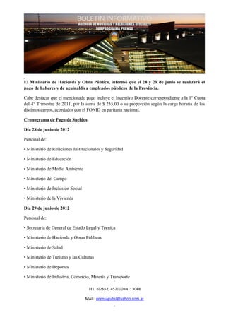 El Ministerio de Hacienda y Obra Pública, informó que el 28 y 29 de junio se realizará el
pago de haberes y de aguinaldo a empleados públicos de la Provincia.

Cabe destacar que el mencionado pago incluye el Incentivo Docente correspondiente a la 1° Cuota
del 4° Trimestre de 2011, por la suma de $ 255,00 o su proporción según la carga horaria de los
distintos cargos, acordados con el FONID en paritaria nacional.

Cronograma de Pago de Sueldos

Día 28 de junio de 2012

Personal de:

• Ministerio de Relaciones Institucionales y Seguridad

• Ministerio de Educación

• Ministerio de Medio Ambiente

• Ministerio del Campo

• Ministerio de Inclusión Social

• Ministerio de la Vivienda

Día 29 de junio de 2012

Personal de:

• Secretaría de General de Estado Legal y Técnica

• Ministerio de Hacienda y Obras Públicas

• Ministerio de Salud

• Ministerio de Turismo y las Culturas

• Ministerio de Deportes

• Ministerio de Industria, Comercio, Minería y Transporte

                                    TEL: (02652) 452000 INT: 3048

                                   MAIL: prensagubsl@yahoo.com.ar
 