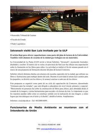 • Honorable Tribunal de Cuentas

• Fiscalía de Estado

• Poder Legislativo


Istvansch visitó San Luis invitado por la ULP
El artista llegó para ofrecer capacitaciones como parte del plan de lectura de la Universidad.
También visitó alumnos de escuelas de la ciudad que trabajan con sus materiales.

La Universidad de La Punta (ULP) invitó a Istvan Schritter, “Istvansch”, reconocido ilustrador,
diseñador y escritor. El motivo de su visita a la provincia de San Luis fue ofrecer una capacitación
sobre la ilustración en los libros para niños. La actividad se realizó el fin de semana pasado en el
marco de una propuesta de formación docente del plan de lectura Contextos.

Schritter ofreció distintas charlas con alumnos de escuelas especiales de la ciudad, que utilizan sus
libros e ilustraciones para trabajar dentro del aula. Durante la actividad el artista leyó cuentos para
los pequeños, se divirtió con los chicos y le arrancó sonrisas a cada uno de los chicos.

Esta propuesta se organizó como parte de un ciclo de capacitación de Contextos, denominado
“Gimnasia para las miradas”, que está dirigida a educadores de nivel inicial, primario y especial.
“Básicamente mi ponencia fue sobre la construcción de libros para chicos, pero abordada desde el
costado de la imagen y ciertas herramientas para acceder a la lectura de ésta. Lo importante es que
los maestros puedan saber cómo se construye sentido con la realización de una imagen, y cómo
lograr que ésta dialogue con el texto y el diseño”, detalló el artista. Ampliaremos.

Informes: ciu@ulp.edu.ar –Tel: 4452000-6089


Funcionarios de Medio                        Ambiente           se     reunieron          con      el
Intendente de Unión




                                    TEL: (02652) 452000 INT: 3048

                                  MAIL: prensagubsl@yahoo.com.ar
 