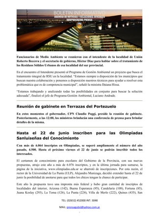 Funcionarios de Medio Ambiente se reunieron con el intendente de la localidad de Unión
Roberto Becerra y el secretario de gobierno, Héctor Díaz para hablar sobre el tratamiento de
los Residuos Sólidos Urbanos de esa localidad del sur provincial.

En el encuentro el Intendente presentó al Programa de Gestión Ambiental un proyecto que busca el
tratamiento integral de RSU en la localidad. “Estamos siempre a disposición de los municipios que
buscan nuestra colaboración y ponemos a disposición nuestros técnicos para ayudar a resolver esta
problemática que es de competencia municipal”, señaló la ministra Daiana Hissa.

“Estamos trabajando y analizando todas las posibilidades en conjunto para buscar la solución
adecuada”, finalizó el jefe de Programa Gestión Ambiental, Luciano Andrade.


Reunión de gabinete en Terrazas del Portezuelo
En estos momentos el gobernador, CPN Claudio Poggi, preside la reunión de gabinete.
Posteriormente, a las 12:00, los ministros brindarán una conferencia de prensa para brindar
detalles de la misma.


Hasta el 22 de junio inscriben                               para      las     Olimpíadas
Sanluiseñas del Conocimiento
Con más de 6.064 inscriptos en Olimpíadas, se superó ampliamente el número del año
pasado, 4.500. Hasta el próximo viernes el 22 de junio se podrán inscribir todos los
interesados.

El certamen de conocimiento para escolares del Gobierno de la Provincia, con sus nuevas
propuestas, atrajo este año a más de 6.076 inscriptos, y en la última jornada para sumarse, la
página de la iniciativa, www.olimpiadas.edu.ar se abarrotó de inscripciones. Por esta razón, el
rector de la Universidad de La Punta (ULP), Alejandro Munizaga, decidió extender hasta el 22 de
junio la posibilidad de anotarse para que todos los chicos tengan la chance de participar.

Este año la propuesta tuvo una impronta más federal y hubo gran cantidad de inscriptos de
localidades del interior, Arizona (142), Buena Esperanza (95), Candelaria (108), Fortuna (85),
Juana Koslay (293), La Toma (126), La Punta (224), Villa de Merlo (222), Quines (435), San

                                  TEL: (02652) 452000 INT: 3048

                                MAIL: prensagubsl@yahoo.com.ar
 