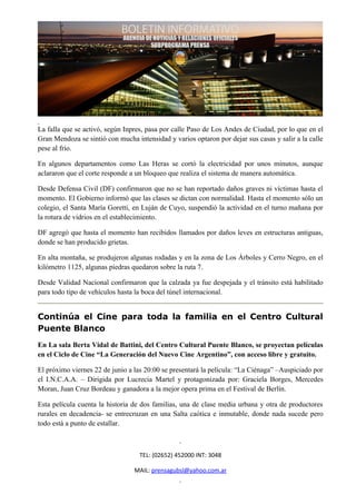 La falla que se activó, según Inpres, pasa por calle Paso de Los Andes de Ciudad, por lo que en el
Gran Mendoza se sintió con mucha intensidad y varios optaron por dejar sus casas y salir a la calle
pese al frío.

En algunos departamentos como Las Heras se cortó la electricidad por unos minutos, aunque
aclararon que el corte responde a un bloqueo que realiza el sistema de manera automática.

Desde Defensa Civil (DF) confirmaron que no se han reportado daños graves ni víctimas hasta el
momento. El Gobierno informó que las clases se dictan con normalidad. Hasta el momento sólo un
colegio, el Santa María Goretti, en Luján de Cuyo, suspendió la actividad en el turno mañana por
la rotura de vidrios en el establecimiento.

DF agregó que hasta el momento han recibidos llamados por daños leves en estructuras antiguas,
donde se han producido grietas.

En alta montaña, se produjeron algunas rodadas y en la zona de Los Árboles y Cerro Negro, en el
kilómetro 1125, algunas piedras quedaron sobre la ruta 7.

Desde Validad Nacional confirmaron que la calzada ya fue despejada y el tránsito está habilitado
para todo tipo de vehículos hasta la boca del túnel internacional.


Continúa el Cine para toda la familia en el Centro Cultural
Puente Blanco
En La sala Berta Vidal de Battini, del Centro Cultural Puente Blanco, se proyectan películas
en el Ciclo de Cine “La Generación del Nuevo Cine Argentino”, con acceso libre y gratuito.

El próximo viernes 22 de junio a las 20:00 se presentará la película: “La Ciénaga” –Auspiciado por
el I.N.C.A.A. – Dirigida por Lucrecia Martel y protagonizada por: Graciela Borges, Mercedes
Moran, Juan Cruz Bordeau y ganadora a la mejor opera prima en el Festival de Berlín.

Esta película cuenta la historia de dos familias, una de clase media urbana y otra de productores
rurales en decadencia- se entrecruzan en una Salta caótica e inmutable, donde nada sucede pero
todo está a punto de estallar.



                                   TEL: (02652) 452000 INT: 3048

                                 MAIL: prensagubsl@yahoo.com.ar
 