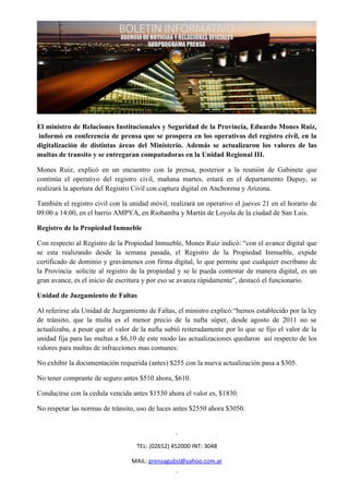 El ministro de Relaciones Institucionales y Seguridad de la Provincia, Eduardo Mones Ruiz,
informó en conferencia de prensa que se prospera en los operativos del registro civil, en la
digitalización de distintas áreas del Ministerio. Además se actualizaron los valores de las
multas de transito y se entregaran computadoras en la Unidad Regional III.

Mones Ruiz, explicó en un encuentro con la prensa, posterior a la reunión de Gabinete que
continúa el operativo del registro civil, mañana martes, estará en el departamento Dupuy, se
realizará la apertura del Registro Civil con captura digital en Anchorena y Arizona.

También el registro civil con la unidad móvil, realizará un operativo el jueves 21 en el horario de
09:00 a 14:00, en el barrio AMPYA, en Riobamba y Martín de Loyola de la ciudad de San Luis.

Registro de la Propiedad Inmueble

Con respecto al Registro de la Propiedad Inmueble, Mones Ruiz indicó: “con el avance digital que
se esta realizando desde la semana pasada, el Registro de la Propiedad Inmueble, expide
certificado de dominio y gravámenes con firma digital, lo que permite que cualquier escribano de
la Provincia solicite al registro de la propiedad y se le pueda contestar de manera digital, es un
gran avance, es el inicio de escritura y por eso se avanza rápidamente”, destacó el funcionario.

Unidad de Juzgamiento de Faltas

Al referirse ala Unidad de Juzgamiento de Faltas, el ministro explicó:“hemos establecido por la ley
de tránsito, que la multa es el menor precio de la nafta súper, desde agosto de 2011 no se
actualizaba, a pesar que el valor de la nafta subió reiteradamente por lo que se fijo el valor de la
unidad fija para las multas a $6,10 de este modo las actualizaciones quedaron así respecto de los
valores para multas de infracciones mas comunes:

No exhibir la documentación requerida (antes) $255 con la nueva actualización pasa a $305.

No tener comprante de seguro antes $510 ahora, $610.

Conducirse con la cedula vencida antes $1530 ahora el valor es, $1830.

No respetar las normas de tránsito, uso de luces antes $2550 ahora $3050.




                                   TEL: (02652) 452000 INT: 3048

                                 MAIL: prensagubsl@yahoo.com.ar
 