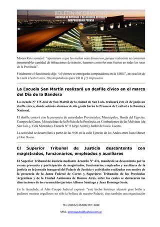 Mones Ruiz remarcó: “apuntamos a que las multas sean disuasivas, porque realmente se comenten
innumerables cantidad de infracciones de tránsito, haremos controles mas fuertes en todas las rutas
de la Provincia”.

Finalmente el funcionario dijo: “el viernes se entregarán computadoras en la URIII”, en ocasión de
la visita a Villa Larca, 20 computadores para UR II y 5 impresoras.


La Escuela San Martín realizará un desfile cívico en el marco
del Día de la Bandera
La escuela Nº 175 José de San Martín de la ciudad de San Luis, realizará este 21 de junio un
desfile cívico, donde además alumnos de 4to grado harán la Promesa de Lealtad a la Bandera
Nacional.

El desfile contará con la presencia de autoridades Provinciales, Municipales, Banda del Ejercito,
Cuerpos de Canes, Motocicletas de la Policía de la Provincia, ex Combatientes de las Malvinas (de
San Luis y Villa Mercedes), Escuela N° 8 Jorge Aostri y Jardín de Lucio Lucero.

La actividad se desarrollará a partir de las 9:00 en la calle Ejercito de los Andes entre Justo Daract
y Don Bosco.


El Superior    Tribunal   de  Justicia  descontento                                             con
magistrados, funcionarios, empleados y auxiliares
El Superior Tribunal de Justicia mediante Acuerdo Nº 476, manifestó su descontento por la
escasa presencia y participación de magistrados, funcionarios, empleados y auxiliares de la
justicia en la jornada inaugural del Palacio de Justicia y actividades realizadas con motivo de
la presencia de la Junta Federal de Cortes y Superiores Tribunales de las Provincias
Argentinas y de la Ciudad Autónoma de Buenos Aires, entre las cuales se destacaron las
disertaciones de los reconocidos juristas Alfonso Santiago y Juan Domingo Sesín.

En la Acordada, el Alto Cuerpo Judicial expresó: “este hecho histórico alcanzó gran brillo y
pudimos mostrar orgullosos no sólo la belleza de nuestro Palacio, sino también una organización


                                    TEL: (02652) 452000 INT: 3048

                                  MAIL: prensagubsl@yahoo.com.ar
 