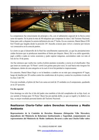 La competencia fue emocionante de principio a fin, con el aditamento especial de la lluvia como
actor de reparto. En la pista la más de 40 máquinas que componen la clase 2 del Turismo Nacional,
listas para salir a disputar la carrera definitoria de este 5º fecha. En ese contexto, Daniel Bassi (VW
Gol Trend) que largaba desde la posición 24º, buscaba avanzar para volver a meterse por tercera
vez consecutiva en la zona de puntos.

Lo cierto es que el desarrollo de la final fue sencillamente espectacular, ya que las precipitaciones
caídas hicieron que se produzcan maniobras al límite por doquier. Bassi, fiel a su estilo aguerrido,
jugó a doble o nada en varias ocasiones y pudo superar máquinas, acercándose cada vez más al
lote de los 10 de punta.

Así fue entonces que vuelta tras vuelta el piloto puntano avanzaba y crecía en el clasificador. Hay
que tener en cuenta que ‘El Nono’ corrió con gomas para piso seco, lo cual hacía más riesgoso los
sobrepasos, dentro de una categoría en la cual el nivel de paridad es impresionante.

En concreto, Daniel Bassi llegó a ver la bandera a cuadros en un más que consagratorio 8º lugar,
luego de batallar por 20 vueltas contra las condiciones de la pista y contra los excelentes rivales de
la clase 2 del TN.

Con este resultado, el piloto de San Luis suma un total de 25 unidades en el campeonato, quedando
en la 22º posición.

Un día especial

Este domingo no sólo fue el día del padre sino también el día del cumpleaños de su hija Azul, en
ese sentido el festejo para ‘El Nono’ Bassi fue por partida doble, ya que se regaló y le dedicó a su
hija, su mejor resultado personal dentro del Turismo Nacional.


Realizaron Charla-Taller sobre Derechos Humanos y Medio
Ambiente
Representantes de la Comisión de Derechos Humanos (Delegación Villa Mercedes),
dependiente del Ministerio de Relaciones Institucionales y Seguridad, conjuntamente con
representantes del Ministerio de Medio Ambiente; llevaron a cabo una Charla-Taller sobre


                                    TEL: (02652) 452000 INT: 3048

                                  MAIL: prensagubsl@yahoo.com.ar
 