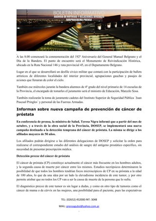 A las 8.00 comenzará la conmemoración del 192º Aniversario del General Manuel Belgrano y el
Día de la Bandera. El punto de encuentro será el Monumento de Reivindicación Histórica,
ubicado en la Ruta Nacional 146 y ruta provincial 45, en el Departamento Belgrano.

Lugar en el que se desarrollará un desfile cívico militar que contará con la participación de ballets
artísticos de diferentes localidades del interior provincial, agrupaciones gauchas y pasajes de
aviones que llenaran de color el cielo.

También ese miércoles jurarán la bandera alumnos de 4º grado del nivel primario de 14 escuelas de
la Provincia, el encargado de tomarles el juramento será el ministro de Educación, Marcelo Sosa.

También realizarán la toma de juramento cadetes del Instituto Superior de Seguridad Pública ´Juan
Pascual Pringles´ y personal de las Fuerzas Armadas.

Informan sobre nueva campaña de prevención de cáncer de
próstata
En conferencia de prensa, la ministra de Salud, Teresa Nigra informó que a partir del mes de
octubre, y a través de la obra social de la Provincia, DOSEP, se implementará una nueva
campaña destinada a la detección temprana del cáncer de próstata. La misma se dirige a los
afiliados mayores de 50 años.

Los afiliados podrán dirigirse a las diferentes delegaciones de DOSEP y solicitar la orden para
realizarse el correspondiente estudio del análisis de sangre del antígeno prostático específico, sin
necesidad de presentar prescripción médica.

Detección precoz del cáncer de próstata

El cáncer de próstata (CP) constituye actualmente el cáncer más frecuente en los hombres adultos,
y la segunda causa de muerte por cáncer entre los mismos. Estudios necrópsicos determinaron la
posibilidad de que todos los hombres tendrían focos microscópicos de CP en su próstata a la edad
de 100 años, lo que da una idea por un lado la elevadísima incidencia de este tumor, y por otro
permite atisbar que no todos los CP van a ser la causa de muerte de la persona que lo sufra.

El diagnóstico precoz de este tumor es sin lugar a dudas, y como en otro tipo de tumores como el
cáncer de mama o de cérvix en las mujeres, una posibilidad para el paciente, pues las expectativas

                                    TEL: (02652) 452000 INT: 3048

                                  MAIL: prensagubsl@yahoo.com.ar
 