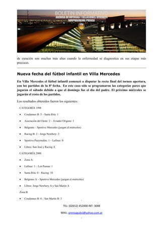 de curación son muchas más altas cuando la enfermedad se diagnostica en sus etapas más
precoces.


Nueva fecha del fútbol infantil en Villa Mercedes
En Villa Mercedes el fútbol infantil comenzó a disputar la recta final del torneo apertura,
con los partidos de la 8ª fecha. En este caso sólo se programaron las categorías pares que
jugaron el sábado debido a que el domingo fue el día del padre. El próximo miércoles se
jugarán el resto de los partidos.

Los resultados obtenidos fueron los siguientes:

 CATEGORÍA 1998

 •   Coudannes B: 5 – Santa Rita: 1

 •   Asociación del Oeste: 2 – Aviador Origone: 1

 •   Belgrano – Sportivo Mercedes (juegan el miércoles)

 •   Racing B: 2 – Jorge Newbery: 2

 •   Sportivo Pueyrredón: 1 – Lafinur: 0

 •   Libres: San José y Racing A

 CATEGORÍA 2000

 •   Zona A:

 •   Lafinur: 1 – Los Pumas: 1

 •   Santa Rita: 0 – Racing: 10

 •   Belgrano A – Sportivo Mercedes (juegan el miércoles)

 •   Libres: Jorge Newbery A y San Martín A

 Zona B:

 •   Coudannes B: 0 – San Martín B: 3

                                        TEL: (02652) 452000 INT: 3048

                                      MAIL: prensagubsl@yahoo.com.ar
 
