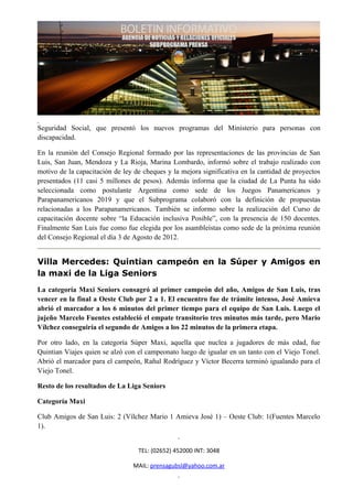 Seguridad Social, que presentó los nuevos programas del Ministerio para personas con
discapacidad.

En la reunión del Consejo Regional formado por las representaciones de las provincias de San
Luis, San Juan, Mendoza y La Rioja, Marina Lombardo, informó sobre el trabajo realizado con
motivo de la capacitación de ley de cheques y la mejora significativa en la cantidad de proyectos
presentados (11 casi 5 millones de pesos). Además informa que la ciudad de La Punta ha sido
seleccionada como postulante Argentina como sede de los Juegos Panamericanos y
Parapanamericanos 2019 y que el Subprograma colaboró con la definición de propuestas
relacionadas a los Parapanamericanos. También se informo sobre la realización del Curso de
capacitación docente sobre “la Educación inclusiva Posible”, con la presencia de 150 docentes.
Finalmente San Luis fue como fue elegida por los asambleístas como sede de la próxima reunión
del Consejo Regional el día 3 de Agosto de 2012.


Villa Mercedes: Quintian campeón en la Súper y Amigos en
la maxi de la Liga Seniors
La categoría Maxi Seniors consagró al primer campeón del año, Amigos de San Luis, tras
vencer en la final a Oeste Club por 2 a 1. El encuentro fue de trámite intenso, José Amieva
abrió el marcador a los 6 minutos del primer tiempo para el equipo de San Luis. Luego el
jujeño Marcelo Fuentes estableció el empate transitorio tres minutos más tarde, pero Mario
Vílchez conseguiría el segundo de Amigos a los 22 minutos de la primera etapa.

Por otro lado, en la categoría Súper Maxi, aquella que nuclea a jugadores de más edad, fue
Quintian Viajes quien se alzó con el campeonato luego de igualar en un tanto con el Viejo Tonel.
Abrió el marcador para el campeón, Rañul Rodríguez y Víctor Becerra terminó igualando para el
Viejo Tonel.

Resto de los resultados de La Liga Seniors

Categoría Maxi

Club Amigos de San Luis: 2 (Vílchez Mario 1 Amieva José 1) – Oeste Club: 1(Fuentes Marcelo
1).


                                  TEL: (02652) 452000 INT: 3048

                                MAIL: prensagubsl@yahoo.com.ar
 