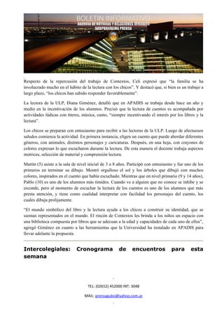 Respecto de la repercusión del trabajo de Contextos, Celi expresó que “la familia se ha
involucrado mucho en el hábito de la lectura con los chicos”. Y destacó que, si bien es un trabajo a
largo plazo, “los chicos han sabido responder favorablemente”.

La lectora de la ULP, Diana Giménez, detalló que en APADIS se trabaja desde hace un año y
medio en la incentivación de los alumnos. Precisó que la lectura de cuentos es acompañada por
actividades lúdicas con títeres, música, canto, “siempre incentivando el interés por los libros y la
lectura”.

Los chicos se preparan con entusiasmo para recibir a las lectoras de la ULP. Luego de afectuosos
saludos comienza la actividad. En primera instancia, eligen un cuento que puede abordar diferentes
géneros, con animales, distintos personajes y caricaturas. Después, en una hoja, con crayones de
colores expresan lo que escucharon durante la lectura. De esta manera el docente trabaja aspectos
motrices, selección de material y comprensión lectora.

Martín (5) asiste a la sala de nivel inicial de 3 a 8 años. Participó con entusiasmo y fue uno de los
primeros en terminar su dibujo. Mostró orgulloso el sol y los árboles que dibujó con muchos
colores, inspirados en el cuento que había escuchado. Mientras que en nivel primario (9 y 14 años),
Pablo (10) es uno de los alumnos más tímidos. Cuando ve a alguien que no conoce se inhibe y se
esconde, pero al momento de escuchar la lectura de los cuentos es uno de los alumnos que más
presta atención, y tiene como cualidad interpretar con facilidad los personajes del cuento, los
cuales dibuja prolijamente.

“El mundo simbólico del libro y la lectura ayuda a los chicos a construir su identidad, que se
sientan representados en el mundo. El rincón de Contextos les brinda a los niños un espacio con
una biblioteca compuesta por libros que se adecuan a la edad y capacidades de cada uno de ellos”,
agregó Giménez en cuanto a las herramientas que la Universidad ha instalado en APADIS para
llevar adelante la propuesta.


Intercolegiales:             Cronograma              de     encuentros             para      esta
semana




                                    TEL: (02652) 452000 INT: 3048

                                  MAIL: prensagubsl@yahoo.com.ar
 