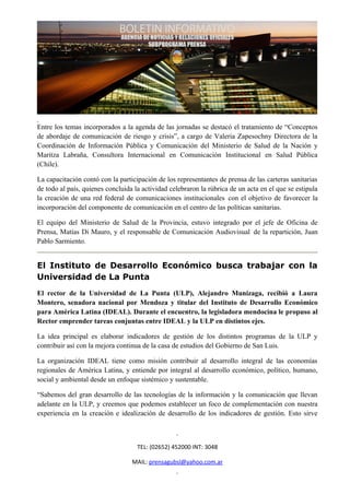 Entre los temas incorporados a la agenda de las jornadas se destacó el tratamiento de “Conceptos
de abordaje de comunicación de riesgo y crisis”, a cargo de Valeria Zapesochny Directora de la
Coordinación de Información Pública y Comunicación del Ministerio de Salud de la Nación y
Maritza Labraña, Consultora Internacional en Comunicación Institucional en Salud Pública
(Chile).

La capacitación contó con la participación de los representantes de prensa de las carteras sanitarias
de todo al país, quienes concluida la actividad celebraron la rúbrica de un acta en el que se estipula
la creación de una red federal de comunicaciones institucionales con el objetivo de favorecer la
incorporación del componente de comunicación en el centro de las políticas sanitarias.

El equipo del Ministerio de Salud de la Provincia, estuvo integrado por el jefe de Oficina de
Prensa, Matías Di Mauro, y el responsable de Comunicación Audiovisual de la repartición, Juan
Pablo Sarmiento.


El Instituto de Desarrollo Económico busca trabajar con la
Universidad de La Punta
El rector de la Universidad de La Punta (ULP), Alejandro Munizaga, recibió a Laura
Montero, senadora nacional por Mendoza y titular del Instituto de Desarrollo Económico
para América Latina (IDEAL). Durante el encuentro, la legisladora mendocina le propuso al
Rector emprender tareas conjuntas entre IDEAL y la ULP en distintos ejes.

La idea principal es elaborar indicadores de gestión de los distintos programas de la ULP y
contribuir así con la mejora continua de la casa de estudios del Gobierno de San Luis.

La organización IDEAL tiene como misión contribuir al desarrollo integral de las economías
regionales de América Latina, y entiende por integral al desarrollo económico, político, humano,
social y ambiental desde un enfoque sistémico y sustentable.

“Sabemos del gran desarrollo de las tecnologías de la información y la comunicación que llevan
adelante en la ULP, y creemos que podemos establecer un foco de complementación con nuestra
experiencia en la creación e idealización de desarrollo de los indicadores de gestión. Esto sirve



                                    TEL: (02652) 452000 INT: 3048

                                  MAIL: prensagubsl@yahoo.com.ar
 