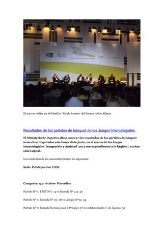 El acto se realiza en el Pabellón ‘Río de Janeiro’ del Parque de los Atletas.




Resultados de los partidos de básquet de los Juegos Intercolegiales
El Ministerio de Deportes dio a conocer los resultados de los partidos de básquet
masculino disputados este lunes 18 de junio, en el marco de los Juegos
Intercolegiales ‘Integración y Amistad’ 2012 correspondientes a la Región I, en San
Luis Capital.

Los resultados de los encuentros fueron los siguientes:

Sede: Polideportivo UNSL




Categoría: 15 y 16 años- Masculino

Partido Nº 1: EPET Nº1 14 vs Escuela Nº 313 56

Partido Nº 2: Escuela Nº 23 28 vs Colegio Nº35 34

Partido Nº 3: Escuela Normal Juan P.Pringles 57 vs Instituto Santo T. de Aquino 30
 