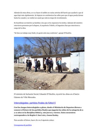 Además de estas obras, se va a hacer el asfalto en varias arterias del barrio que ayudará a que al
agua baje más rápidamente. Se bajaron 20 centímetros las calles para que el agua pueda drenar
hasta los canales y se realizó un canal que está en etapa de revestimiento.

Se benefician un total de 24 familias a las que se les repararon los techos. Además del ministro
estuvieron presentes por la Sapem, el arquitecto Toledo y el Ingeniero Saa que estuvieron a
cargo de la obra.

“Se hizo un trabajo muy lindo y la gente está muy conforme”, agregó D’Onofrio.




El ministro de Inclusión Social, Eduardo D’Onofrio, recorrió las obras en el barrio
Güemes de Villa Mercedes.

Intercolegiales: partidos finales de fútbol 5
Con los Juegos Intercolegiales a pleno, desde el Ministerio de Deportes dieron a
conocer el fixture de los partidos finales que jugarán los niños de la categoría de 9
a 12 años en la disciplina fútbol 5, este jueves y viernes. Estos encuentros
corresponden a la Región I: San Luis y Juana Koslay.

Para acceder al fixture, hacer clic en el siguiente enlace:

Cronograma de partidos
 