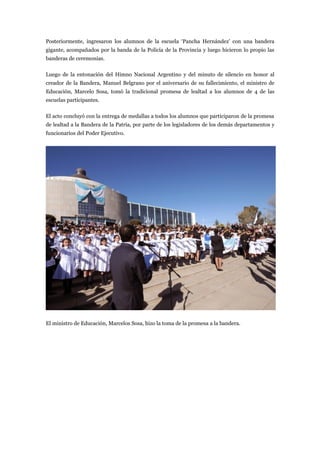 Posteriormente, ingresaron los alumnos de la escuela ‘Pancha Hernández’ con una bandera
gigante, acompañados por la banda de la Policía de la Provincia y luego hicieron lo propio las
banderas de ceremonias.

Luego de la entonación del Himno Nacional Argentino y del minuto de silencio en honor al
creador de la Bandera, Manuel Belgrano por el aniversario de su fallecimiento, el ministro de
Educación, Marcelo Sosa, tomó la tradicional promesa de lealtad a los alumnos de 4 de las
escuelas participantes.

El acto concluyó con la entrega de medallas a todos los alumnos que participaron de la promesa
de lealtad a la Bandera de la Patria, por parte de los legisladores de los demás departamentos y
funcionarios del Poder Ejecutivo.




El ministro de Educación, Marcelos Sosa, hizo la toma de la promesa a la bandera.
 