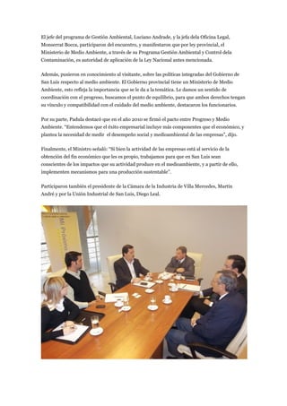 El jefe del programa de Gestión Ambiental, Luciano Andrade, y la jefa dela Oficina Legal,
Monserrat Bocca, participaron del encuentro, y manifestaron que por ley provincial, el
Ministerio de Medio Ambiente, a través de su Programa Gestión Ambiental y Control dela
Contaminación, es autoridad de aplicación de la Ley Nacional antes mencionada.

Además, pusieron en conocimiento al visitante, sobre las políticas integradas del Gobierno de
San Luis respecto al medio ambiente. El Gobierno provincial tiene un Ministerio de Medio
Ambiente, esto refleja la importancia que se le da a la temática. Le damos un sentido de
coordinación con el progreso, buscamos el punto de equilibrio, para que ambos derechos tengan
su vínculo y compatibilidad con el cuidado del medio ambiente, destacaron los funcionarios.

Por su parte, Padula destacó que en el año 2010 se firmó el pacto entre Progreso y Medio
Ambiente. “Entendemos que el éxito empresarial incluye más componentes que el económico, y
plantea la necesidad de medir el desempeño social y medioambiental de las empresas”, dijo.

Finalmente, el Ministro señaló: “Si bien la actividad de las empresas está al servicio de la
obtención del fin económico que les es propio, trabajamos para que en San Luis sean
conscientes de los impactos que su actividad produce en el medioambiente, y a partir de ello,
implementen mecanismos para una producción sustentable”.

Participaron también el presidente de la Cámara de la Industria de Villa Mercedes, Martín
André y por la Unión Industrial de San Luis, Diego Leal.
 