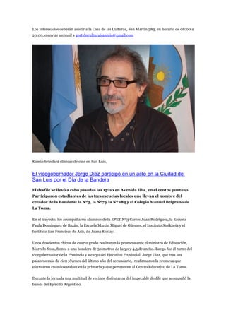 Los interesados deberán asistir a la Casa de las Culturas, San Martín 383, en horario de 08:00 a
20:00, o enviar un mail a gestiónculturalsanluis@gmail.com




Kamin brindará clínicas de cine en San Luis.


El vicegobernador Jorge Díaz participó en un acto en la Ciudad de
San Luis por el Día de la Bandera
El desfile se llevó a cabo pasadas las 15:00 en Avenida Illía, en el centro puntano.
Participaron estudiantes de las tres escuelas locales que llevan el nombre del
creador de la Bandera: la Nº3, la Nº7 y la Nº 184 y el Colegio Manuel Belgrano de
La Toma.

En el trayecto, los acompañaron alumnos de la EPET Nº3 Carlos Juan Rodríguez, la Escuela
Paula Domínguez de Bazán, la Escuela Martín Miguel de Güemes, el Instituto Stoikheia y el
Instituto San Francisco de Asís, de Juana Koslay.

Unos doscientos chicos de cuarto grado realizaron la promesa ante el ministro de Educación,
Marcelo Sosa, frente a una bandera de 50 metros de largo y 4,5 de ancho. Luego fue el turno del
vicegobernador de la Provincia y a cargo del Ejecutivo Provincial, Jorge Díaz, que tras sus
palabras más de cien jóvenes del último año del secundario, reafirmaron la promesa que
efectuaron cuando estaban en la primaria y que pertenecen al Centro Educativo de La Toma.

Durante la jornada una multitud de vecinos disfrutaron del impecable desfile que acompañó la
banda del Ejército Argentino.
 