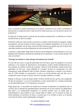 julio y consistirá en charlas informativas en los barrios, encuentros en los cuales se presentará al
personal que se ocupará de asistir a cada uno de los titulares para que, con este proceso, pasen a ser
propietarios”.

El titular de Vivienda anunció asimismo que las primeras tramitaciones se realizarán en el barrio
Estrella del Sur, en San Luis capital.

D’Onofrio resaltó que “para acceder a este plan no se deben costear honorarios ni pagarle a ningún
intermediario, sino que el abono se hará en cuotas con el Impuesto Inmobiliario. En el caso de las
viviendas canceladas, será de cinco cuotas de $100, mientras que aquellas que aún no hayan sido
canceladas tendrán una escritura hipotecaria de ocho cuotas de $100”.

A posterior, el gobernador Poggi firmó los decretos de homologación correspondientes a la Ley de
Regularización Dominial recientemente aprobada por la Legislatura, y el de creación del plan “Mi
casa, mi escritura”.

“Entregar la escritura es como entregar nuevamente una vivienda”

El cierre del acto estuvo a cargo del gobernador de la Provincia, quien tras agradecer a la escuela
anfitriona y a los colegios de Agrimensura y de Escribanos, resaltó la política habitacional que se
lleva adelante en el primer semestre de su gestión: “Desde el 10 de diciembre, cuando asumí como
gobernador de San Luis, vengo hablando de viviendas; hicimos las inscripciones con total
transparencia, luego difundimos todos los datos, licitamos, empezamos a construir y hoy tenemos
más de 2.200 viviendas en construcción, lo cual es un récord absoluto para este año, con el
compromiso sincero de que el cien por cien de los inscriptos tendrán su vivienda”.

Durante su discurso, el jefe de Estado saludó “al barrio Estrella del Sur, que hoy está cumpliendo
20 años de existencia”, y en el cual actualmente se están construyendo las viviendas enmarcadas
en otro plan habitacional, el “Un matrimonio, un terreno”.

Poggi agregó que “a esta política de Estado hoy le estamos incorporamos un ingrediente más, la
escritura, que es sinónimo de seguridad jurídica, documento con el cual se deja de ser adjudicatario
para pasar a ser jurídicamente propietario. La escritura permite sacar un crédito para un
emprendimiento o para ampliar la casa; cuando faltan los padres, con la escritura los hijos no
tienen problemas en divisiones de bienes, y permite que, si la vivienda es única, se la inscriba
como bien de familia, siendo inembargable y protegida”.

                                    TEL: (02652) 452000 INT: 3048

                                  MAIL: prensagubsl@yahoo.com.ar
 