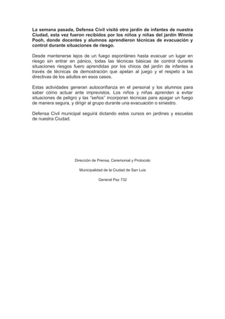 La semana pasada, Defensa Civil visitó otro jardín de infantes de nuestra
Ciudad, esta vez fueron recibidos por los niños y niñas del jardín Winnie
Pooh, donde docentes y alumnos aprendieron técnicas de evacuación y
control durante situaciones de riesgo.

Desde mantenerse lejos de un fuego espontáneo hasta evacuar un lugar en
riesgo sin entrar en pánico, todas las técnicas básicas de control durante
situaciones riesgos fuero aprendidas por los chicos del jardín de infantes a
través de técnicas de demostración que apelan al juego y el respeto a las
directivas de los adultos en esos casos.

Estas actividades generan autoconfianza en el personal y los alumnos para
saber cómo actuar ante imprevistos. Los niños y niñas aprenden a evitar
situaciones de peligro y las “seños” incorporan técnicas para apagar un fuego
de manera segura, y dirigir al grupo durante una evacuación o siniestro.

Defensa Civil municipal seguirá dictando estos cursos en jardines y escuelas
de nuestra Ciudad.




                    Dirección de Prensa, Ceremonial y Protocolo

                      Municipalidad de la Ciudad de San Luis

                                 General Paz 732
 