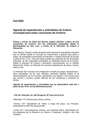 CULTURA



Agenda de espectáculos y actividades de Cultura
municipal para estas vacaciones de invierno


Chicas y chicos de todos los barrios, podrán disfrutar a pleno de sus
vacaciones de invierno con las actividades propuestas desde la
Municipalidad de San Luis, a través de la Dirección de Cultura y
Educación.

Cine, Música, Danzas y obras de teatro serán algunas de actividades culturales
que se ofrecen desde el municipio de manera libre y gratuita para todos y
todas. Las actividades comenzaran el miércoles 11 hasta el domingo 22 de julio
a partir de las 16 hs.. Para que todos puedan ser partícipes de los encuentros
culturales, se han dispuestos actividades en diferentes barrios de la Ciudad.
Desde la dirección de Cultura y Educación conjuntamente con el Instituto
Nacional de Teatro, se ofrecerán de cuarenta espectáculos de danza, música,
teatro y cine.

La intención del municipio es la integración a través de juegos, espectáculos y
otras actividades, de los más chiquitos, poniendo especial interés en la
descentralización de los eventos, permitiendo que lleguen a los barrios para
que vecinos y vecinas, puedan disfrutar de sus vacaciones y compartir en
familia.

Agenda de espectáculos y actividades que se desarrollará cada día a
partir de las 16 hs. en los diferentes barrios:



• CIC 3er. Rotonda: Av. del Peregrino, Bº Cerro de la Cruz:

-Miércoles 11/7: Danzas para chicos y chicas.

-Viernes 13/7: Espectáculo de Teatro a cargo del grupo, Los Pirípulos,
presentando la obra “flor de gauchada”.

-Lunes 16/7: Conversaciones rítmicas, una actividad lúdica, desarrollada por
los profesores de la Dirección de Cultura y Educación, dirigida a los más
chiquitos.
 