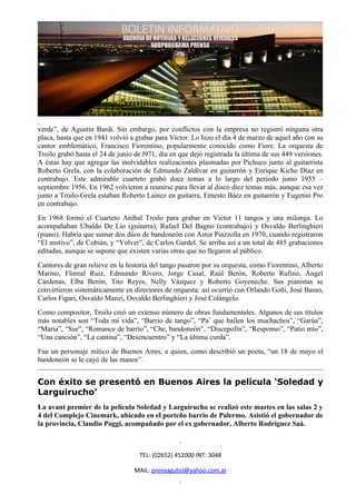 verde”, de Agustín Bardi. Sin embargo, por conflictos con la empresa no registró ninguna otra
placa, hasta que en 1941 volvió a grabar para Víctor. Lo hizo el día 4 de marzo de aquel año con su
cantor emblemático, Francisco Fiorentino, popularmente conocido como Fiore. La orquesta de
Troilo grabó hasta el 24 de junio de l971, día en que dejó registrada la última de sus 449 versiones.
A éstas hay que agregar las inolvidables realizaciones plasmadas por Pichuco junto al guitarrista
Roberto Grela, con la colaboración de Edmundo Zaldívar en guitarrón y Enrique Kicho Díaz en
contrabajo. Este admirable cuarteto grabó doce temas a lo largo del período junio 1955 –
septiembre 1956. En 1962 volvieron a reunirse para llevar al disco diez temas más, aunque esa vez
junto a Troilo-Grela estaban Roberto Lainez en guitarra, Ernesto Báez en guitarrón y Eugenio Pro
en contrabajo.
En 1968 formó el Cuarteto Aníbal Troilo para grabar en Victor 11 tangos y una milonga. Lo
acompañaban Ubaldo De Lío (guitarra), Rafael Del Bagno (contrabajo) y Osvaldo Berlinghieri
(piano). Habría que sumar dos dúos de bandoneón con Astor Piazzolla en 1970, cuando registraron
“El motivo”, de Cobián, y “Volver”, de Carlos Gardel. Se arriba así a un total de 485 grabaciones
editadas, aunque se supone que existen varias otras que no llegaron al público.
Cantores de gran relieve en la historia del tango pasaron por su orquesta, como Fiorentino, Alberto
Marino, Floreal Ruiz, Edmundo Rivero, Jorge Casal, Raúl Berón, Roberto Rufino, Ángel
Cárdenas, Elba Berón, Tito Reyes, Nelly Vázquez y Roberto Goyeneche. Sus pianistas se
convirtieron sistemáticamente en directores de orquesta: así ocurrió con Orlando Goñi, José Basso,
Carlos Figari, Osvaldo Manzi, Osvaldo Berlinghieri y José Colángelo.
Como compositor, Troilo creó un extenso número de obras fundamentales. Algunos de sus títulos
más notables son “Toda mi vida”, “Barrio de tango”, “Pa’ que bailen los muchachos”, “Garúa”,
“María”, “Sur”, “Romance de barrio”, “Che, bandoneón”, “Discepolín”, “Responso”, “Patio mío”,
“Una canción”, “La cantina”, “Desencuentro” y “La última curda”.
Fue un personaje mítico de Buenos Aires, a quien, como describió un poeta, “un 18 de mayo el
bandoneón se le cayó de las manos”.


Con éxito se presentó en Buenos Aires la película ‘Soledad y
Larguirucho’
La avant premier de la película Soledad y Larguirucho se realizó este martes en las salas 2 y
4 del Complejo Cinemark, ubicado en el porteño barrio de Palermo. Asistió el gobernador de
la provincia, Claudio Poggi, acompañado por el ex gobernador, Alberto Rodríguez Saá.



                                    TEL: (02652) 452000 INT: 3048

                                  MAIL: prensagubsl@yahoo.com.ar
 