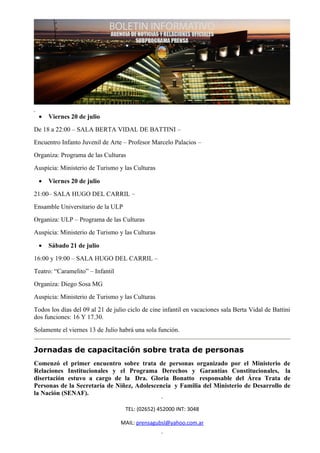 •   Viernes 20 de julio
De 18 a 22:00 – SALA BERTA VIDAL DE BATTINI –
Encuentro Infanto Juvenil de Arte – Profesor Marcelo Palacios –
Organiza: Programa de las Culturas
Auspicia: Ministerio de Turismo y las Culturas

 •   Viernes 20 de julio
21:00– SALA HUGO DEL CARRIL –
Ensamble Universitario de la ULP
Organiza: ULP – Programa de las Culturas
Auspicia: Ministerio de Turismo y las Culturas

 •   Sábado 21 de julio
16:00 y 19:00 – SALA HUGO DEL CARRIL –
Teatro: “Caramelito” – Infantil
Organiza: Diego Sosa MG
Auspicia: Ministerio de Turismo y las Culturas
Todos los días del 09 al 21 de julio ciclo de cine infantil en vacaciones sala Berta Vidal de Battini
dos funciones: 16 Y 17.30.
Solamente el viernes 13 de Julio habrá una sola función.


Jornadas de capacitación sobre trata de personas
Comenzó el primer encuentro sobre trata de personas organizado por el Ministerio                  de
Relaciones Institucionales y el Programa Derechos y Garantías Constitucionales,                   la
disertación estuvo a cargo de la Dra. Gloria Bonatto responsable del Área Trata                   de
Personas de la Secretaría de Niñez, Adolescencia y Familia del Ministerio de Desarrollo           de
la Nación (SENAF).

                                    TEL: (02652) 452000 INT: 3048

                                  MAIL: prensagubsl@yahoo.com.ar
 