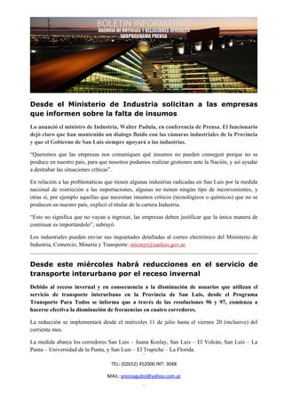 Desde el Ministerio de Industria solicitan a las empresas
que informen sobre la falta de insumos
Lo anunció el ministro de Industria, Walter Padula, en conferencia de Prensa. El funcionario
dejó claro que han mantenido un dialogo fluido con las cámaras industriales de la Provincia
y que el Gobierno de San Luis siempre apoyará a las industrias.

“Queremos que las empresas nos comuniquen qué insumos no pueden conseguir porque no se
produce en nuestro país, para que nosotros podamos realizar gestiones ante la Nación, y así ayudar
a destrabar las situaciones críticas”.

En relación a las problemáticas que tienen algunas industrias radicadas en San Luis por la medida
nacional de restricción a las importaciones, algunas no tienen ningún tipo de inconvenientes, y
otras sí, por ejemplo aquellas que necesitan insumos críticos (tecnológicos o químicos) que no se
producen en nuestro país, explicó el titular de la cartera Industria.

“Esto no significa que no vayan a ingresar, las empresas deben justificar que la única manera de
continuar es importándolo”, subrayó.

Los industriales pueden enviar sus inquietudes detalladas al correo electrónico del Ministerio de
Industria, Comercio, Minería y Transporte: micmyt@sanluis.gov.ar.


Desde este miércoles habrá reducciones en el servicio de
transporte interurbano por el receso invernal
Debido al receso invernal y en consecuencia a la disminución de usuarios que utilizan el
servicio de transporte interurbano en la Provincia de San Luis, desde el Programa
Transporte Para Todos se informa que a través de las resoluciones 96 y 97, comienza a
hacerse efectiva la disminución de frecuencias en cuatro corredores.

La reducción se implementará desde el miércoles 11 de julio hasta el viernes 20 (inclusive) del
corriente mes.

La medida abarca los corredores San Luis – Juana Koslay, San Luis – El Volcán, San Luis – La
Punta – Universidad de la Punta, y San Luis – El Trapiche – La Florida.

                                  TEL: (02652) 452000 INT: 3048

                                 MAIL: prensagubsl@yahoo.com.ar
 