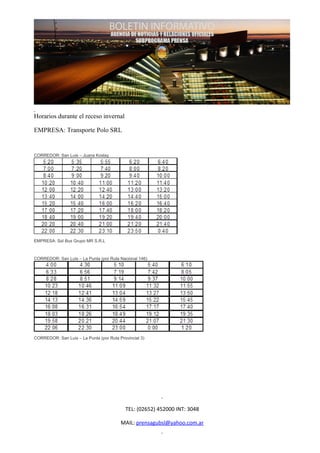 Horarios durante el receso invernal

EMPRESA: Transporte Polo SRL


CORREDOR: San Luis – Juana Koslay




EMPRESA: Sol Bus Grupo MR S.R.L



CORREDOR: San Luis – La Punta (por Ruta Nacional 146)




CORREDOR: San Luis – La Punta (por Ruta Provincial 3)




                                           TEL: (02652) 452000 INT: 3048

                                         MAIL: prensagubsl@yahoo.com.ar
 