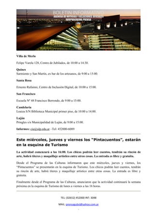 Villa de Merlo

Felipe Varela 128, Centro de Jubilados, de 10:00 a 14:30.

Quines
Sarmiento y San Martín, ex bar de los artesanos, de 9:00 a 15:00.

Santa Rosa

Ernesto Rafainni, Centro de Inclusión Digital, de 10:00 a 15:00.

San Francisco

Escuela Nº 48 Francisco Berrondo, de 9:00 a 15:00.

Candelaria
Loaiza S/N Biblioteca Municipal primer piso, de 10:00 a 14:00.

Luján
Pringles s/n Municipalidad de Luján, de 9:00 a 15:00.

Informes: ciu@ulp.edu.ar –Tel: 452000-6089


Este miércoles, jueves y viernes los “Pintacuentos”, estarán
en la esquina de Turismo
La actividad comenzará a las 16:00. Los chicos podrán leer cuentos, tendrán su rincón de
arte, habrá títeres y maquillaje artístico entre otras cosas. La entrada es libre y gratuita.

Desde el Programa de las Culturas informaron que este miércoles, jueves y viernes, los
“Pintacuentos” se presentarán en la esquina de Turismo. Los chicos podrán leer cuentos, tendrán
su rincón de arte, habrá títeres y maquillaje artístico entre otras cosas. La entrada es libre y
gratuita.

Finalmente desde el Programa de las Culturas, anunciaron que la actividad continuará la semana
próxima en la esquina de Turismo de lunes a viernes a las 16 horas.


                                   TEL: (02652) 452000 INT: 3048

                                 MAIL: prensagubsl@yahoo.com.ar
 