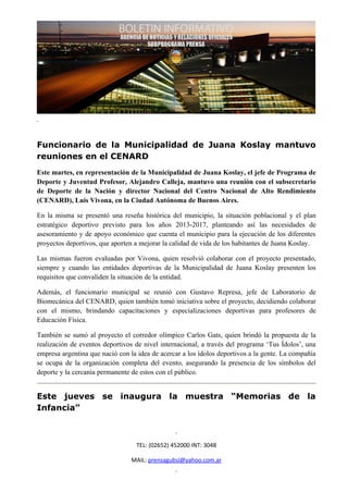 Funcionario de la Municipalidad de Juana Koslay mantuvo
reuniones en el CENARD
Este martes, en representación de la Municipalidad de Juana Koslay, el jefe de Programa de
Deporte y Juventud Profesor, Alejandro Calleja, mantuvo una reunión con el subsecretario
de Deporte de la Nación y director Nacional del Centro Nacional de Alto Rendimiento
(CENARD), Luis Vivona, en la Ciudad Autónoma de Buenos Aires.

En la misma se presentó una reseña histórica del municipio, la situación poblacional y el plan
estratégico deportivo previsto para los años 2013-2017, planteando así las necesidades de
asesoramiento y de apoyo económico que cuenta el municipio para la ejecución de los diferentes
proyectos deportivos, que aporten a mejorar la calidad de vida de los habitantes de Juana Koslay.

Las mismas fueron evaluadas por Vivona, quien resolvió colaborar con el proyecto presentado,
siempre y cuando las entidades deportivas de la Municipalidad de Juana Koslay presenten los
requisitos que convaliden la situación de la entidad.

Además, el funcionario municipal se reunió con Gustavo Represa, jefe de Laboratorio de
Biomecánica del CENARD, quien también tomó iniciativa sobre el proyecto, decidiendo colaborar
con el mismo, brindando capacitaciones y especializaciones deportivas para profesores de
Educación Física.

También se sumó al proyecto el corredor olímpico Carlos Gats, quien brindó la propuesta de la
realización de eventos deportivos de nivel internacional, a través del programa ‘Tus Ídolos’, una
empresa argentina que nació con la idea de acercar a los ídolos deportivos a la gente. La compañía
se ocupa de la organización completa del evento, asegurando la presencia de los símbolos del
deporte y la cercanía permanente de estos con el público.


Este jueves se inaugura la muestra “Memorias de la
Infancia”



                                  TEL: (02652) 452000 INT: 3048

                                 MAIL: prensagubsl@yahoo.com.ar
 