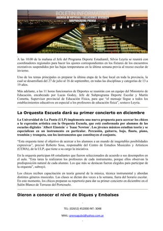 A las 10.00 de la mañana el Jefe del Programa Deporte Estudiantil, Silvio Leyría se reunirá con
coordinadores regionales para hacer los ajustes correspondientes en los fixtures de los encuentros
recreativos suspendidos por las bajas temperaturas en la última semana previa al receso escolar de
invierno.
Uno de los temas principales es preparar la última etapa de la fase local en toda la provincia, la
cual se desarrollará del 27 de julio al 16 de septiembre, en todas las disciplinas y categorías de 13 a
19 años.
Más adelante, a las 11 horas funcionarios de Deportes se reunirán con un equipo del Ministerio de
Educación, encabezado por Lucas Godoy, Jefe de Subprograma Deporte Escolar y Martín
Cometta, Supervisor provincial de Educación Física, para que “el mensaje llegue a todos los
establecimientos educativos en especial a los profesores de educación física”, sostuvo Leyria.


La Orquesta Escuela dará su primer concierto en diciembre
La Universidad de La Punta (ULP) implementa una nueva propuesta para acercar los chicos
a la expresión artística con la Orquesta Escuela, que está conformada por alumnos de las
escuelas digitales ´Albert Einstein´ e ´Isaac Newton´. Los jóvenes músicos estudian teoría y se
especializan en un instrumento en particular. Percusión, guitarra, bajo, flauta, piano,
trombón y trompeta, son los instrumentos que constituyen el conjunto.
“Esta orquesta tiene el objetivo de acercar a los alumnos a un mundo de inagotables posibilidades
expresivas”, precisó Roberto Sosa, responsable del Centro de Estudios Musicales y Artísticos
(CEMA), de la ULP, que tiene a su cargo la iniciativa.
En la orquesta participan 68 estudiantes que fueron seleccionados de acuerdo a sus desempeños en
el aula. “Esta tarea la realizaron los profesores de cada instrumento, porque ellos observan la
predisposición natural de cada alumno. Los que más se destacan fueron elegidos para participar de
la orquesta”, subrayó.
Los chicos reciben capacitación en teoría general de la música, técnica instrumental y abordan
distintos géneros musicales. Las clases se dictan dos veces a la semana, fuera del horario escolar.
En este momento, los chicos preparan su repertorio para dar su primer concierto en diciembre en el
Salón Blanco de Terrazas del Portezuelo.


Dieron a conocer el nivel de Diques y Embalses


                                    TEL: (02652) 452000 INT: 3048

                                  MAIL: prensagubsl@yahoo.com.ar
 