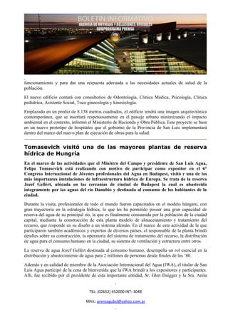 funcionamiento y para dar una respuesta adecuada a las necesidades actuales de salud de la
población.
El nuevo edificio contará con consultorios de Odontología, Clínica Médica, Psicología, Clínica
pediátrica, Asistente Social, Toco ginecología y kinesiología.
Emplazado en un predio de 8.138 metros cuadrados, el edificio tendrá una imagen arquitectónica
contemporánea, que se insertará respetuosamente en el paisaje urbano minimizando el impacto
ambiental en el contexto, informó el Ministerio de Hacienda y Obra Pública. Este proyecto se basa
en un nuevo prototipo de hospitales que el gobierno de la Provincia de San Luis implementará
dentro del marco del nuevo plan de ejecución de obras para la salud.


Tomasevich visitó una de las mayores plantas de reserva
hídrica de Hungría
En el marco de las actividades que el Ministro del Campo y presidente de San Luis Agua,
Felipe Tomasevich está realizando con motivo de participar como expositor en el 6°
Congreso Internacional de Jóvenes profesionales del Agua en Budapest, visitó r una de las
más importantes instalaciones de infraestructura hídrica de Europa. Se trata de la reserva
Jozef Gellért, ubicada en las cercanías de ciudad de Budapest la cual es abastecida
íntegramente por las aguas del río Danubio y destinada al consumo de los habitantes de la
ciudad.
Durante la visita, profesionales de todo el mundo fueron capacitados en el modelo húngaro, con
gran trayectoria en la estrategia hídrica, lo que les ha permitido poseer una gran capacidad de
reserva del agua de su principal río, la que es finalmente consumida por la población de la ciudad
capital, mediante la construcción de esta planta modelo de almacenamiento y tratamiento del
recurso, que responde en su diseño a un sistema alemán. En el marco de esta actividad de la que
participaron también académicos y expertos de diversos países, el responsable de la planta brindó
detalles sobre su construcción, la operatoria del sistema de tratamiento del recurso, la distribución
de agua para el consumo humano en la ciudad, su sistema de ventilación y estructura entre otros.
La reserva de agua Jozef Gellért destinada al consumo humano, desempeña un rol esencial en la
distribución y abastecimiento de agua para 2 millones de personas desde finales de los ‘80.
Además y en calidad de miembro de la Asociación Internacional del Agua (IWA), el titular de San
Luis Agua participó de la cena de bienvenida que la IWA brindó a los expositores y participantes.
Allí, fue recibido por el presidente de esta importante entidad, Sr. Glen Daigger y la Sra. Anita


                                    TEL: (02652) 452000 INT: 3048

                                  MAIL: prensagubsl@yahoo.com.ar
 