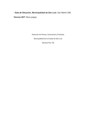 • Sala de Situación, Municipalidad de San Luis: San Martín 590.

Viernes 20/7: Musí juegos.




                    Dirección de Prensa, Ceremonial y Protocolo

                      Municipalidad de la Ciudad de San Luis

                                 General Paz 732
 