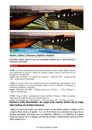 Medios, Gráficos, Televisivos, Digitales y Radiales

Estimados colegas, aquí les envío las actividades oficiales que se desarrollarán el
día martes 24 de julio.

Martes 24

10:00: El jefe de Subprograma Fiscalización Sanitaria, Darío Ceballo Regis, ofrecerá
una conferencia de prensa a efectos de informar detalles sobre la realización de las
Jornadas de Trazabilidad.
Lugar: Sala de Prensa – Ex Edificio de Gobierno – Ayacucho 945 – Ciudad de San
Luis – Departamento Pueyrredón.

11:00: Se llevará a cabo una conferencia de prensa brindada por representantes de la
Fundación Garrahan, en la que informarán sobre el curso a distancia “Formación en
enfermería Pediátrica y Neonatal”.
Lugar: Ministerio de Salud - Edificio Proyección al Futuro – 2 Piso, Bloque I -
Terrazas del Portezuelo.

11: 00: Visita de Obras, realizadas en el marco del Plan: "Puesta en Valor de Jardines
Maternales del Gobierno de la Provincia de San Luis".
Lugar: Jardín Maternal "Despertando" - Calle Concarán 870 - Bº Policial Nuevo -
Seniors Villa Mercedes: Se jugó una nueva fecha de la Liga
Ciudad de San Luis - Departamento Pueyrredón.
Mercedina de Futbol Seniors
11:45: Inauguración Playón Polideportivo: Proyecto y Ejecución de la Escuela Nº 312
"Republica de Chile". perdió una buena chance de descontarle puntos al puntero de la
Amigos de San Luis
Lugar: Escuela Nº 312, “República de Chile”, Calle Fuerza Aérea Argentina - Ciudad
categoría Maxi, Asimra, al igualar 1 a 1 con 25 de Mayo en un encuentro en el que fue un
de San Luis - Departamento Pueyrredón.
absoluto dominador del juego, pero sus delanteros fallaron en la definición de muchas
12:30: Inauguración Playón Polideportivo: Proyecto en Ejecución de la Escuela arquero de 25 de
chances de gol que tuvo el equipo, convirtiendo y figura al improvisado Nº 427,
Mayo, Daniel Vera.
"Provincia de Córdoba".
Lugar: Escuela Nº 427, “Provincia de Córdoba”, Ministro Berrondo Nº 10 Esq.
Sarmiento - Ciudad de San Luis – Departamento Pueyrredón.

16:00: Actividad en el Marco del Plan (02652) 452000 INT: Escuela”, en la Escuela Nº 6
                                 TEL: “Yo Quiero a Mi 3048
 
