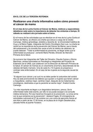 EN EL CIC DE LA TERCERA ROTONDA

Realizaron una charla informativa sobre cómo prevenir
el cáncer de mama
En el mes de la Lucha Contra el Cáncer de Mama, médicos y especialistas
debatieron este sobre la importancia de detectar los síntomas a tiempo. El
sábado se realizará otra jornada sobre el tema.

En el marco de las actividades que se efectúan en el mes de la Lucha Contra el
Cáncer de Mama, se ofreció una charla que estuvo a cargo de la Cecilia
Camargo, médica ginecóloga, obstetra y docente de la Universidad Católica de
Cuyo y el Mario Fagés, integrante del Centro Oncológico San Luis. La charla se
centró en la importancia de la prevención del Cáncer de Mama, que a través
del autoexamen y la consulta dos veces al año al médico de cabecera, se
puede detectar. “Tratar la enfermedad es prevenirla, es llegar antes que la
enfermedad se produzca”, comentó Mario Peralta, Director de Atención
Primaria de la Salud.

Se sumaron las Integrantes del Taller de Climatrio, Claudia Campo y Silvina
Marchisio, ambas licenciadas en Psicología e integrantes del Proyecto de
Extensión de la UNSL que colaboran con la Dirección de Atención Primaria de
la Salud. El cáncer de mamas es un crecimiento anormal y desordenado de las
cédulas del tejido mamario. Una de cada 8 a 10 mujeres es propensa a
contraer esta enfermedad. En el caso de las mujeres es la segunda causal de
muerte

“Si alguien tuvo cáncer y se curó no se debe perder la costumbre del control.
Hoy se está promoviendo los talleres que ayudan a mujeres que tienen cáncer
a maquillarse, vestirse mejor, sentirse mejor, después de los tratamientos
oncológicos, destinados a que la paciente se sienta mejor”, finalizó Cecilia
Camargo.

“Lo más importante es llegar a un diagnóstico temprano, precoz. De la
enfermedad nadie está exento, por ello no se puede escapar a la consulta
médica temprana, Por eso hacemos hincapié en la prevención. La única arma
con la que contamos es la prevención”, destacó Fagés. El cronograma de
actividades culminará el 27 de octubre con una rutina de ejercicios físicos al
aire libre a partir de las 17:30 horas, en la plaza de la Virgen Desatanudos,
ubicada frente al puente Favaloro.
 