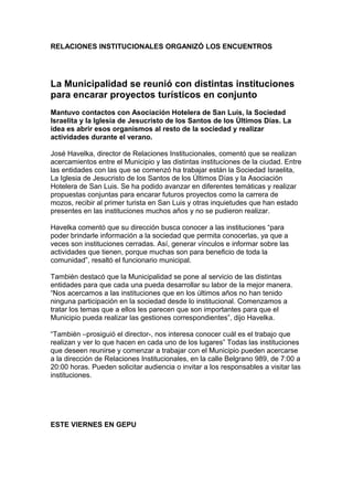 RELACIONES INSTITUCIONALES ORGANIZÓ LOS ENCUENTROS




La Municipalidad se reunió con distintas instituciones
para encarar proyectos turísticos en conjunto
Mantuvo contactos con Asociación Hotelera de San Luis, la Sociedad
Israelita y la Iglesia de Jesucristo de los Santos de los Últimos Días. La
idea es abrir esos organismos al resto de la sociedad y realizar
actividades durante el verano.

José Havelka, director de Relaciones Institucionales, comentó que se realizan
acercamientos entre el Municipio y las distintas instituciones de la ciudad. Entre
las entidades con las que se comenzó ha trabajar están la Sociedad Israelita,
La Iglesia de Jesucristo de los Santos de los Últimos Días y la Asociación
Hotelera de San Luis. Se ha podido avanzar en diferentes temáticas y realizar
propuestas conjuntas para encarar futuros proyectos como la carrera de
mozos, recibir al primer turista en San Luis y otras inquietudes que han estado
presentes en las instituciones muchos años y no se pudieron realizar.

Havelka comentó que su dirección busca conocer a las instituciones “para
poder brindarle información a la sociedad que permita conocerlas, ya que a
veces son instituciones cerradas. Así, generar vínculos e informar sobre las
actividades que tienen, porque muchas son para beneficio de toda la
comunidad”, resaltó el funcionario municipal.

También destacó que la Municipalidad se pone al servicio de las distintas
entidades para que cada una pueda desarrollar su labor de la mejor manera.
“Nos acercamos a las instituciones que en los últimos años no han tenido
ninguna participación en la sociedad desde lo institucional. Comenzamos a
tratar los temas que a ellos les parecen que son importantes para que el
Municipio pueda realizar las gestiones correspondientes”, dijo Havelka.

“También –prosiguió el director-, nos interesa conocer cuál es el trabajo que
realizan y ver lo que hacen en cada uno de los lugares” Todas las instituciones
que deseen reunirse y comenzar a trabajar con el Municipio pueden acercarse
a la dirección de Relaciones Institucionales, en la calle Belgrano 989, de 7:00 a
20:00 horas. Pueden solicitar audiencia o invitar a los responsables a visitar las
instituciones.




ESTE VIERNES EN GEPU
 