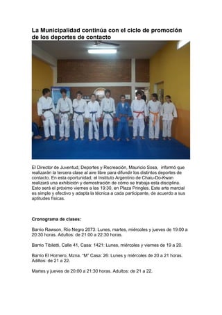 La Municipalidad continúa con el ciclo de promoción
de los deportes de contacto




El Director de Juventud, Deportes y Recreación, Mauricio Sosa, informó que
realizarán la tercera clase al aire libre para difundir los distintos deportes de
contacto. En esta oportunidad, el Instituto Argentino de Chaiu-Do-Kwan
realizará una exhibición y demostración de cómo se trabaja esta disciplina.
Esto será el próximo viernes a las 19:30, en Plaza Pringles. Este arte marcial
es simple y efectivo y adapta la técnica a cada participante, de acuerdo a sus
aptitudes físicas.



Cronograma de clases:

Barrio Rawson, Río Negro 2073: Lunes, martes, miércoles y jueves de 19:00 a
20:30 horas. Adultos: de 21:00 a 22:30 horas.

Barrio Tibiletti, Calle 41, Casa: 1421: Lunes, miércoles y viernes de 19 a 20.

Barrio El Hornero, Mzna. “M” Casa: 26: Lunes y miércoles de 20 a 21 horas.
Adiltos: de 21 a 22.

Martes y jueves de 20:00 a 21:30 horas. Adultos: de 21 a 22.
 