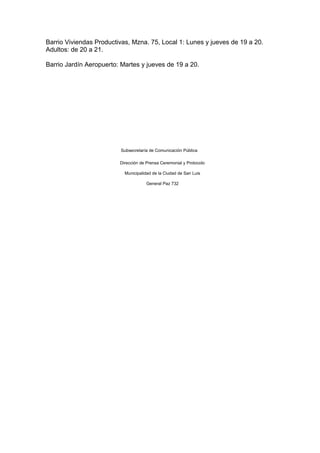 Barrio Viviendas Productivas, Mzna. 75, Local 1: Lunes y jueves de 19 a 20.
Adultos: de 20 a 21.

Barrio Jardín Aeropuerto: Martes y jueves de 19 a 20.




                         Subsecretaría de Comunicación Pública

                         Dirección de Prensa Ceremonial y Protocolo

                           Municipalidad de la Ciudad de San Luis

                                      General Paz 732
 
