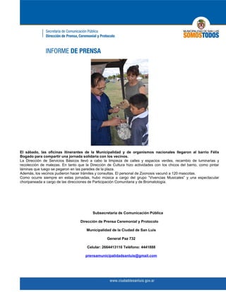 El sábado, las oficinas itinerantes de la Municipalidad y de organismos nacionales llegaron al barrio Félix
Bogado para compartir una jornada solidaria con los vecinos.
La Dirección de Servicios Básicos llevó a cabo la limpieza de calles y espacios verdes, recambio de luminarias y
recolección de malezas. En tanto que la Dirección de Cultura hizo actividades con los chicos del barrio, como pintar
láminas que luego se pegaron en las paredes de la plaza.
Además, los vecinos pudieron hacer trámites y consultas. El personal de Zoonosis vacunó a 120 mascotas.
Como ocurre siempre en estas jornadas, hubo música a cargo del grupo “Vivencias Musicales” y una espectacular
choripaneada a cargo de las direcciones de Participación Comunitaria y de Bromatología.




                                          Subsecretaría de Comunicación Pública

                                   Dirección de Prensa Ceremonial y Protocolo

                                      Municipalidad de la Ciudad de San Luis

                                                  General Paz 732

                                       Celular: 2664413110 Teléfono: 4441888

                                      prensamunicipalidadsanluis@gmail.com
 