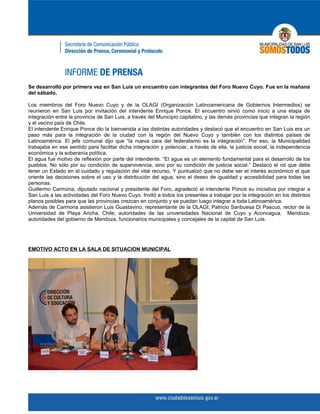Se desarrolló por primera vez en San Luis un encuentro con integrantes del Foro Nuevo Cuyo. Fue en la mañana
del sábado.

Los miembros del Foro Nuevo Cuyo y de la OLAGI (Organización Latinoamericana de Gobiernos Intermedios) se
reunieron en San Luis por invitación del intendente Enrique Ponce. El encuentro sirvió como inicio a una etapa de
integración entre la provincia de San Luis, a través del Municipio capitalino, y las demás provincias que integran la región
y el vecino país de Chile.
El intendente Enrique Ponce dio la bienvenida a las distintas autoridades y destacó que el encuentro en San Luis era un
paso más para la integración de la ciudad con la región del Nuevo Cuyo y también con los distintos países de
Latinoamérica. El jefe comunal dijo que “la nueva cara del federalismo es la integración”. Por eso, la Municipalidad
trabajaba en ese sentido para facilitar dicha integración y potenciar, a través de ella, la justicia social, la independencia
económica y la soberanía política.
El agua fue motivo de reflexión por parte del intendente. “El agua es un elemento fundamental para el desarrollo de los
pueblos. No sólo por su condición de supervivencia, sino por su condición de justicia social.” Destacó el rol que debe
tener un Estado en el cuidado y regulación del vital recurso. Y puntualizó que no debe ser el interés económico el que
oriente las decisiones sobre el uso y la distribución del agua, sino el deseo de igualdad y accesibilidad para todas las
personas.
Guillermo Carmona, diputado nacional y presidente del Foro, agradeció al intendente Ponce su iniciativa por integrar a
San Luis a las actividades del Foro Nuevo Cuyo. Invitó a todos los presentes a trabajar por la integración en los distintos
planos posibles para que las provincias crezcan en conjunto y se puedan luego integrar a toda Latinoamérica.
Además de Carmona asistieron Luis Guastavino, representante de la OLAGI; Patricio Sanbuesa Di Pascuo, rector de la
Universidad de Playa Ancha, Chile; autoridades de las universidades Nacional de Cuyo y Aconcagua, Mendoza;
autoridades del gobierno de Mendoza, funcionarios municipales y concejales de la capital de San Luis.




EMOTIVO ACTO EN LA SALA DE SITUACION MUNICIPAL
 