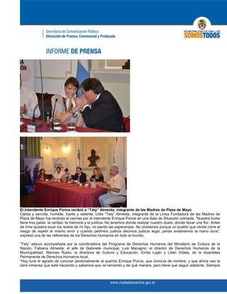El Intendente Enrique Ponce recibió a “Taty” Almeida, integrante de las Madres de Plaza de Mayo
Cálida y sencilla, humilde, fuerte y valiente, Lidia “Taty” Almeida, integrante de la Línea Fundadora de las Madres de
Plaza de Mayo fue recibida el viernes por el intendente Enrique Ponce en una Sala de Situación colmada. “Nuestra lucha
tiene tres patas: la verdad, la memoria y la justicia. No tenemos donde realizar nuestro duelo, donde llevar una flor. Antes
de irme quisiera tocar los restos de mi hijo, no pierdo las esperanzas. No olvidamos porque un pueblo que olvida corre el
riesgo de repetir el mismo error y cuando pedimos justicia decimos justicia legal, jamás avalaremos la mano dura”,
expresó una de las referentes de los Derechos Humanos en todo el mundo.

“Taty” estuvo acompañada por la coordinadora del Programa de Derechos Humanos del Ministerio de Cultura de la
Nación, Fabiana Almeida; el jefe de Gabinete municipal, Luis Macagno; el director de Derechos Humanos de la
Municipalidad, Wences Rubio, la directora de Cultura y Educación, Cintia Luján y Lilian Videla, de la Asamblea
Permanente de Derechos Humanos local.
“Hoy tuve el agrado de conocer personalmente al querido Enrique Ponce, que conocía de nombre, y que ahora veo la
obra inmensa que está haciendo y sabemos que va remando y de qué manera, pero tiene que seguir adelante. Siempre
 