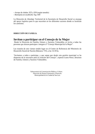 - Arrope de chañar: $25 y $30 (según tamaño)
- Berenjena en escabeche 1kg: $40

La Dirección de Abordaje Territorial de la Secretaría de Desarrollo Social se encarga
del apoyo logístico para lo que necesiten en los diferentes sectores donde se localizan
los camiones.




DIRECCIÓN DE FAMILIA


Invitan a participar en el Consejo de la Mujer
 Desde la Dirección de Familia, Género y Sectores Vulnerables se invita a todas las
personas que deseen participar e integrar el “Consejo Municipal de la Mujer”.

Las reunión de este viernes tendrá lugar en el Centro de Referencia del Ministerio de
Desarrollo Social de Nación (Balcarce 735), a las 16:30 hs.

“Invitamos a todos a participar, y que sepan que desde esta gestión municipal se ha
dispuesto de lo necesario para la creación del Consejo”, expresó Laura Pérez, directora
de Familia, Género y Sectores Vulnerables.




                     Subsecretaría de Comunicación Pública y Cultura
                        Dirección de Prensa Ceremonial y Protocolo
                          Municipalidad de la Ciudad de San Luis
 