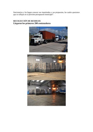 funcionarios y les hagan conocer sus inquietudes y sus propuestas, las cuales queremos
que se reflejen en el próximo presupuesto municipal”.


RECOLECCIÓN DE RESIDUOS
Llegaron los primeros 200 contenedores
 