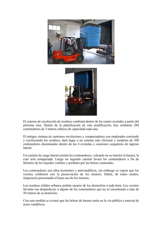 El sistema de recolección de residuos cambiará dentro de las cuatro avenidas a partir del
próximo mes. Dentro de la planificación de esta modificación, hoy arribaron 200
contenedores de 3 metros cúbicos de capacidad cada uno.

El antiguo sistema de camiones recolectores y compactadores con empleados corriendo
y recolectando los residuos, dará lugar a un sistema más eficiente y moderno de 300
contenedores diseminados dentro de las 4 avenidas y camiones cargadores de ingreso
lateral.

Un camión de carga lateral asistirá los contenedores, volcarán en su interior la basura, la
cual será compactada. Luego un segundo camión lavará los contenedores a fin de
librarlos de los líquidos vertidos y perdidos por las bolsas contenidas.

Los contenedores son ultra resistentes y antivandálicos, sin embargo se espera que los
vecinos colaboren con la preservación de los mismos. Habrá, de todos modos,
inspectores procurando el buen uso de los mismos.

Los residuos sólidos urbanos podrán sacarse de los domicilios a toda hora. Los vecinos
llevarán sus desperdicios a alguno de los contenedores que no se encontrarán a más de
50 metros de su domicilio.

Con esta medida se evitará que las bolsas de basura estén en la vía pública a merced de
actos vandálicos.
 