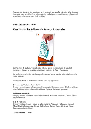 Además, se liberarán los camiones y el personal que estaba afectado a la limpieza
dentro de las 4 avenidas. Los mismos serán trasladados a recorridos que reforzarán el
servicio en todos los sectores de la periferia.



DIRECCIÓN DE CULTURA

Comienzan los talleres de Artes y Artesanías




La Directora de Cultura, Cintia Luján, informó que el próximo lunes 15 de abril
iniciarán el dictado de los diferentes talleres gratuitos de Arte y Artesanías.

En las distintas sedes los inscriptos pueden pasar a buscar los días y horario de cursado
de los mismos.

Los lugares donde se dictarán los talleres serán los siguientes:

Dirección de Cultura: Ayacucho 754
Dibujo e historieta para adolescentes. Dramaturgia. Guitarra y canto. Hilado y tejido en
telar. Tejido en mimbre. Percusión africana. Guitarra. Reciclado artesanal.

Biblioteca Municipal:
Dibujo y pintura. Percusión y educación musical. Artesanías. Escultura. Títeres. Mural.
Encuadernación.

CIC 3º Rotonda
Dibujo y pintura. Hilado y tejido en telar. Guitarra. Percusión y educación musical.
Mural. Reciclado de ropa y objetos. Baile urbano. Tango. Danza folclórica. Canto.
Teatro comunitario. Circo.

Ex Estación de Trenes:
 